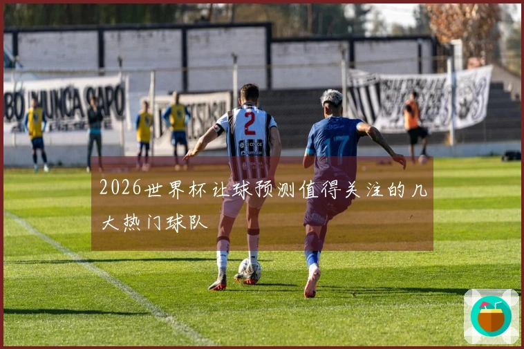 2026世界杯让球预测值得关注的几大热门球队