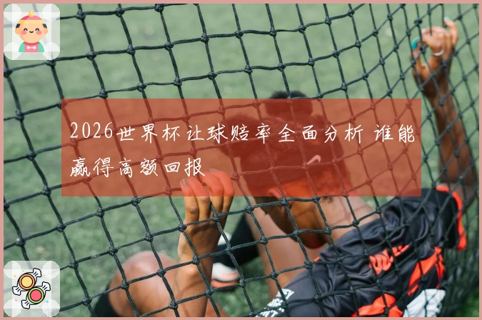 2026世界杯让球赔率全面分析 谁能赢得高额回报